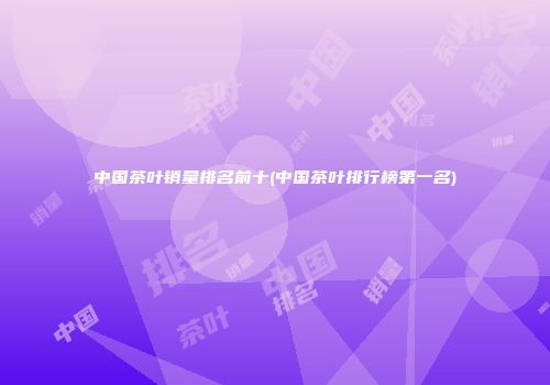 中国茶叶销量排名前十(中国茶叶排行榜第一名)