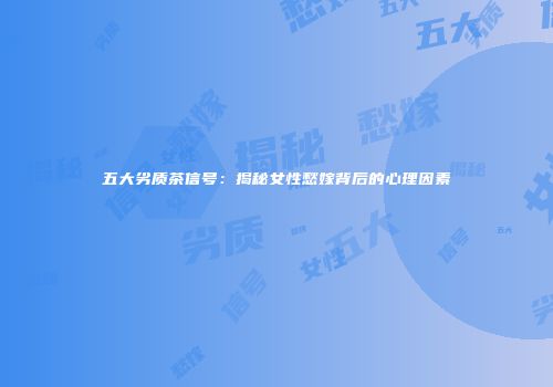 五大劣质茶信号：揭秘女性愁嫁背后的心理因素