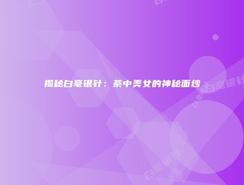 揭秘白毫银针：茶中美女的神秘面纱