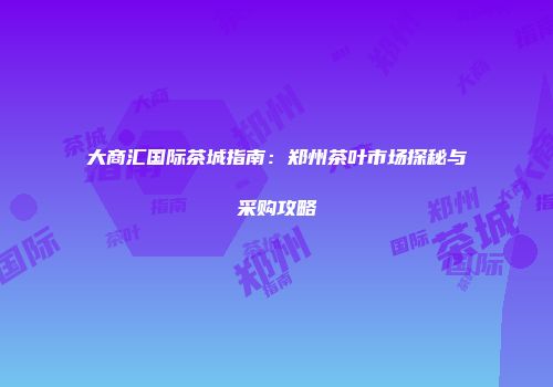 大商汇国际茶城指南：郑州茶叶市场探秘与采购攻略