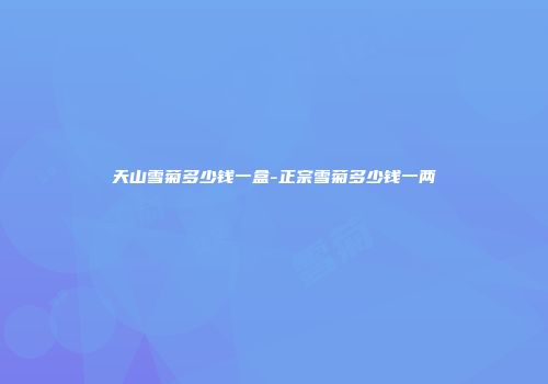 天山雪菊多少钱一盒-正宗雪菊多少钱一两