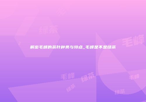 解密毛峰的茶叶种类与特点_毛峰是不是绿茶