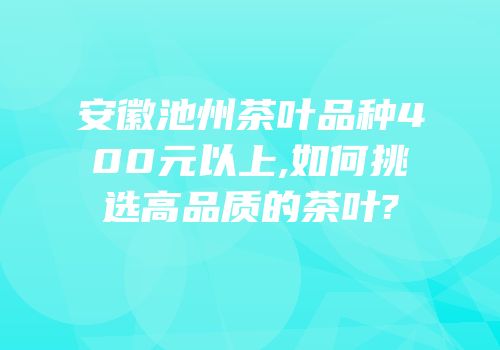 安徽池州茶叶品种400元以上,如何挑选高品质的茶叶?