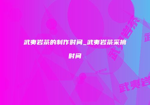 武夷岩茶的制作时间_武夷岩茶采摘时间