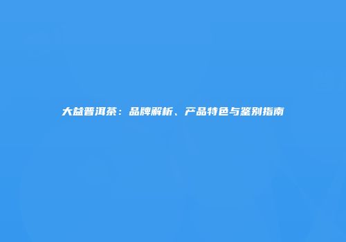 大益普洱茶：品牌解析、产品特色与鉴别指南