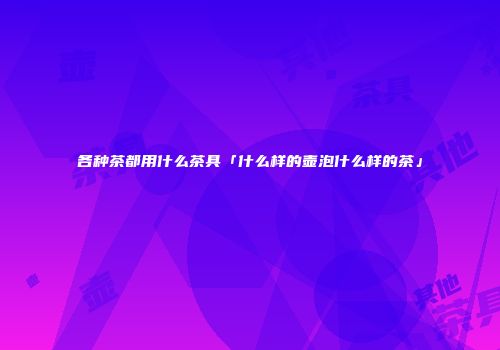 各种茶都用什么茶具「什么样的壶泡什么样的茶」