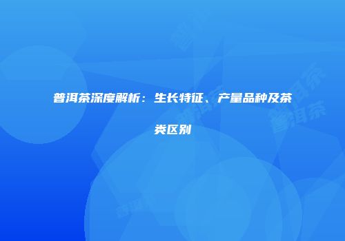 普洱茶深度解析：生长特征、产量品种及茶类区别
