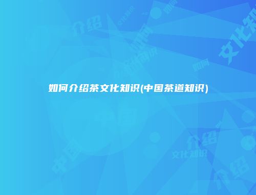 如何介绍茶文化知识(中国茶道知识)