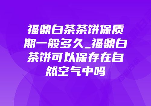 福鼎白茶茶饼保质期一般多久_福鼎白茶饼可以保存在自然空气中吗
