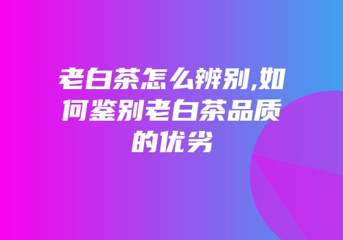 老白茶怎么辨别,如何鉴别老白茶品质的优劣