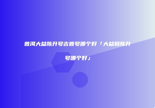 普洱大益陈升号吉普号哪个好「大益和陈升号哪个好」