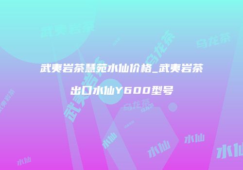 武夷岩茶慧苑水仙价格_武夷岩茶出口水仙Y600型号