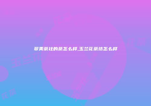 翠美茶社的茶怎么样,玉兰花茶坊怎么样