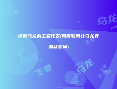 闽南乌龙的主要代表(闽南和闽北乌龙有哪些差异)