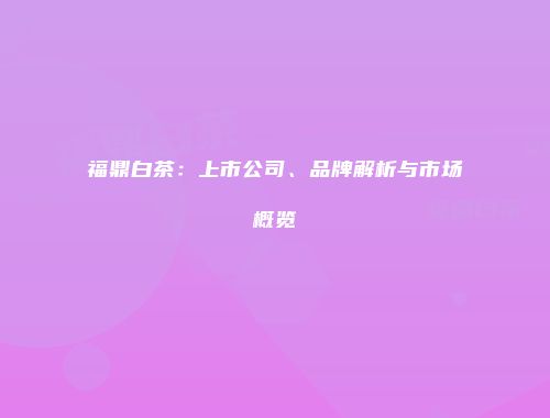 福鼎白茶：上市公司、品牌解析与市场概览