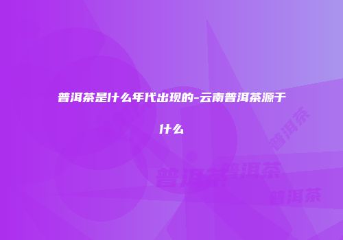 普洱茶是什么年代出现的-云南普洱茶源于什么