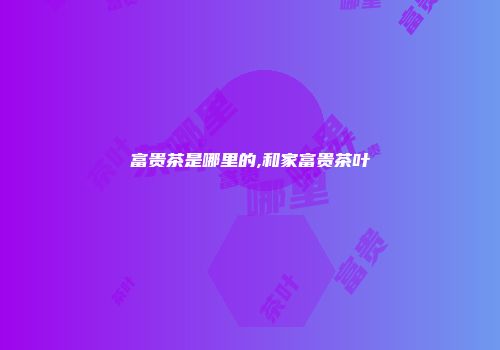 富贵茶是哪里的,和家富贵茶叶