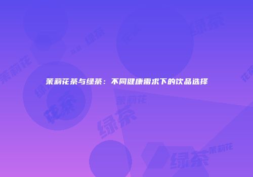 茉莉花茶与绿茶：不同健康需求下的饮品选择