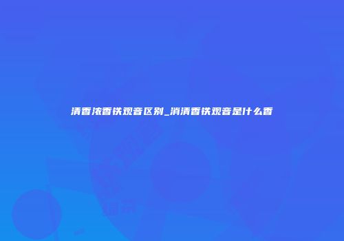 清香浓香铁观音区别_消清香铁观音是什么香