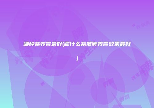 哪种茶养胃最好(喝什么茶健脾养胃效果最好)