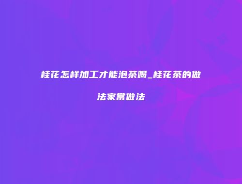 桂花怎样加工才能泡茶喝_桂花茶的做法家常做法