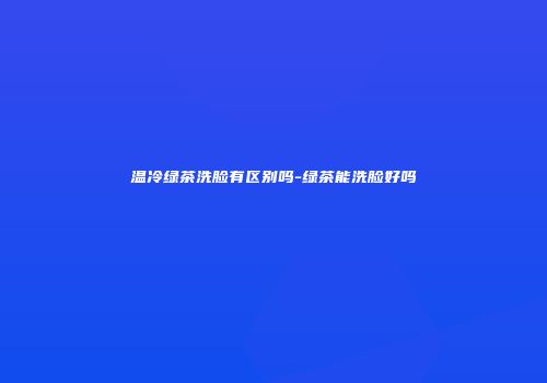 温冷绿茶洗脸有区别吗-绿茶能洗脸好吗