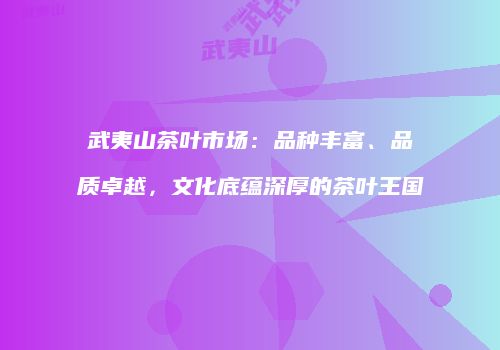 武夷山茶叶市场：品种丰富、品质卓越，文化底蕴深厚的茶叶王国
