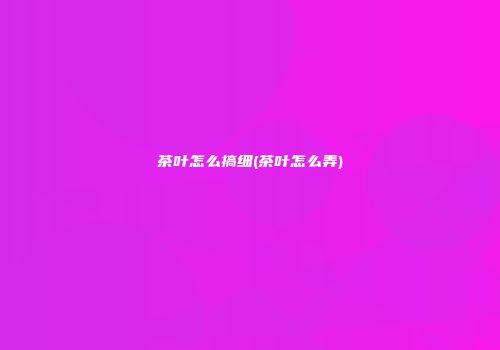 茶叶怎么搞细(茶叶怎么弄)