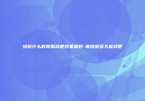 绿茶什么时候喝减肥效果最好-喝绿茶多久能减肥