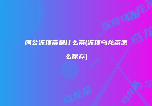 阿公冻顶茶是什么茶(冻顶乌龙茶怎么保存)
