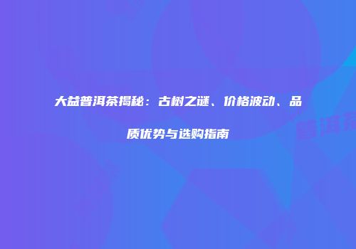 大益普洱茶揭秘：古树之谜、价格波动、品质优势与选购指南