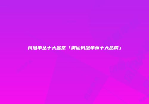 凤凰单丛十大名茶「潮汕凤凰单枞十大品牌」