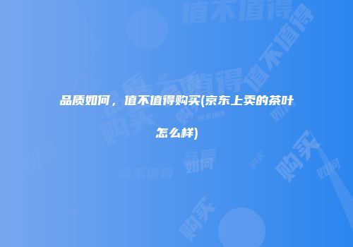 品质如何，值不值得购买(京东上卖的茶叶怎么样)