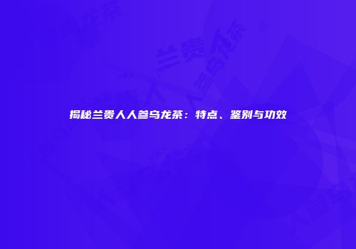 揭秘兰贵人人参乌龙茶：特点、鉴别与功效