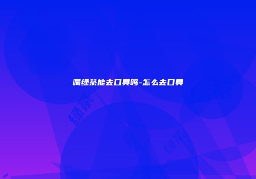 喝绿茶能去口臭吗-怎么去口臭