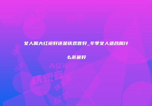 女人喝大红袍好还是铁观音好_冬季女人适合喝什么茶最好