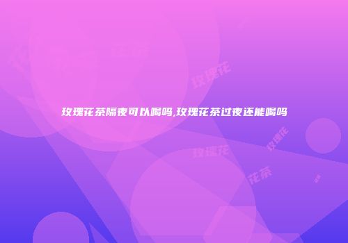 玫瑰花茶隔夜可以喝吗,玫瑰花茶过夜还能喝吗