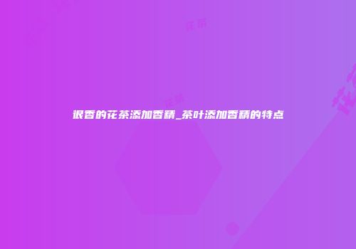 很香的花茶添加香精_茶叶添加香精的特点