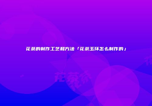 花茶的制作工艺和方法「花茶玉环怎么制作的」
