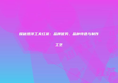 探秘坦洋工夫红茶：品牌优势、品种特色与制作工艺