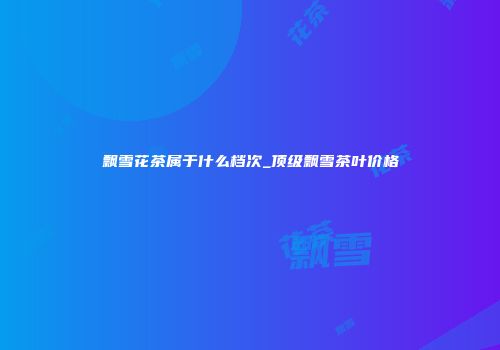 飘雪花茶属于什么档次_顶级飘雪茶叶价格