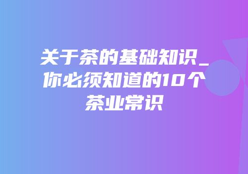 关于茶的基础知识_你必须知道的10个茶业常识