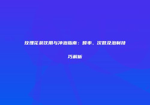 玫瑰花茶饮用与冲泡指南：频率、次数及泡制技巧解析