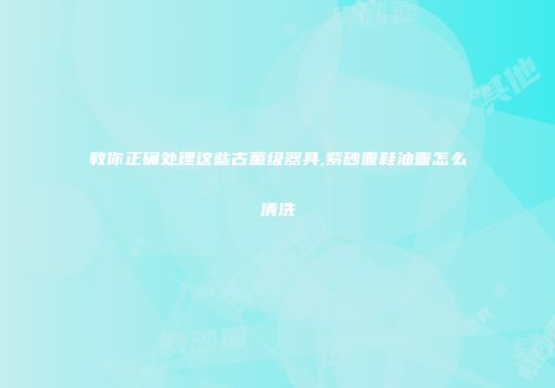 教你正确处理这些古董级器具,紫砂壶鞋油壶怎么清洗