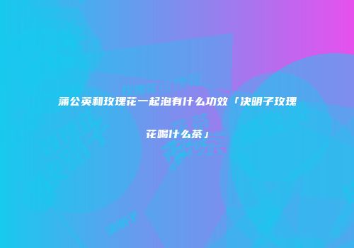 蒲公英和玫瑰花一起泡有什么功效「决明子玫瑰花喝什么茶」