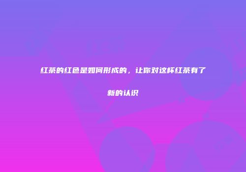 红茶的红色是如何形成的，让你对这杯红茶有了新的认识