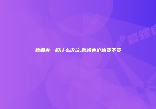 碧螺春一般什么价位,碧螺春价格贵不贵
