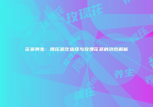花茶养生：降压茶饮选择与玫瑰花茶的功效解析