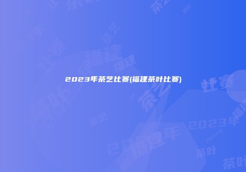 2023年茶艺比赛(福建茶叶比赛)
