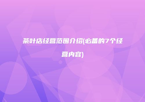 茶叶店经营范围介绍(必备的7个经营内容)